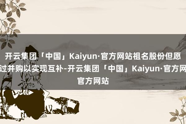 开云集团「中国」Kaiyun·官方网站祖名股份但愿通过并购以实现互补-开云集团「中国」Kaiyun·官方网站