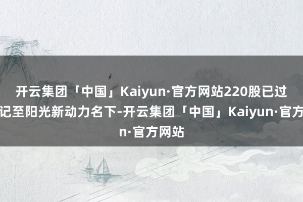 开云集团「中国」Kaiyun·官方网站220股已过户登记至阳光新动力名下-开云集团「中国」Kaiyun·官方网站