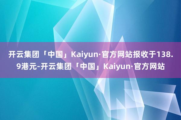 开云集团「中国」Kaiyun·官方网站报收于138.9港元-开云集团「中国」Kaiyun·官方网站