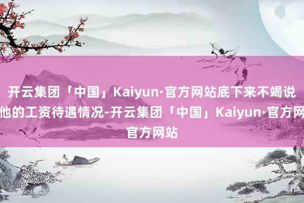 开云集团「中国」Kaiyun·官方网站底下来不竭说说他的工资待遇情况-开云集团「中国」Kaiyun·官方网站