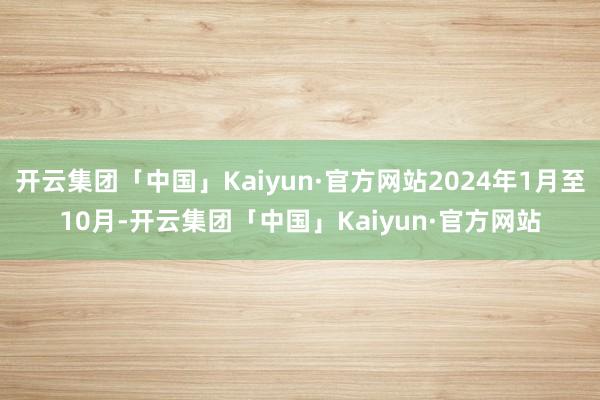 开云集团「中国」Kaiyun·官方网站2024年1月至10月-开云集团「中国」Kaiyun·官方网站