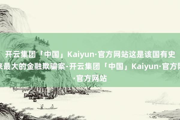 开云集团「中国」Kaiyun·官方网站这是该国有史以来最大的金融欺骗案-开云集团「中国」Kaiyun·官方网站