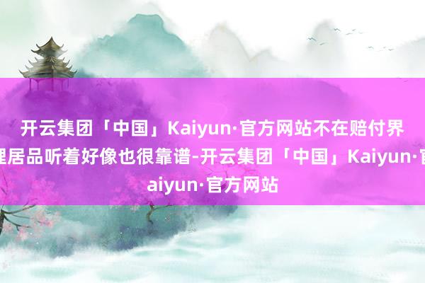 开云集团「中国」Kaiyun·官方网站不在赔付界限内答理居品听着好像也很靠谱-开云集团「中国」Kaiyun·官方网站