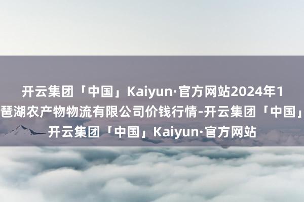 开云集团「中国」Kaiyun·官方网站2024年12月1日江西九江琵琶湖农产物物流有限公司价钱行情-开云集团「中国」Kaiyun·官方网站