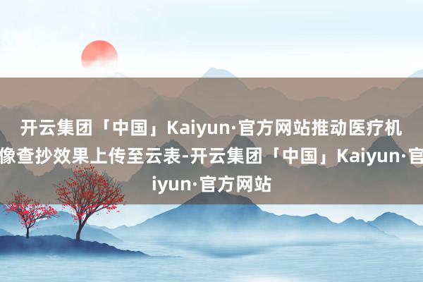 开云集团「中国」Kaiyun·官方网站推动医疗机构将影像查抄效果上传至云表-开云集团「中国」Kaiyun·官方网站