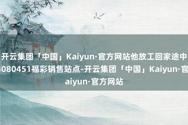 开云集团「中国」Kaiyun·官方网站他放工回家途中经由44080451福彩销售站点-开云集团「中国」Kaiyun·官方网站