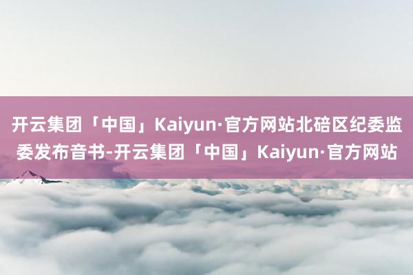 开云集团「中国」Kaiyun·官方网站北碚区纪委监委发布音书-开云集团「中国」Kaiyun·官方网站