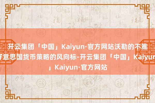 开云集团「中国」Kaiyun·官方网站沃勒的不雅点频频是好意思国货币策略的风向标-开云集团「中国」Kaiyun·官方网站