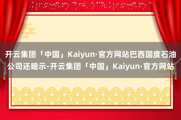 开云集团「中国」Kaiyun·官方网站巴西国度石油公司还暗示-开云集团「中国」Kaiyun·官方网站