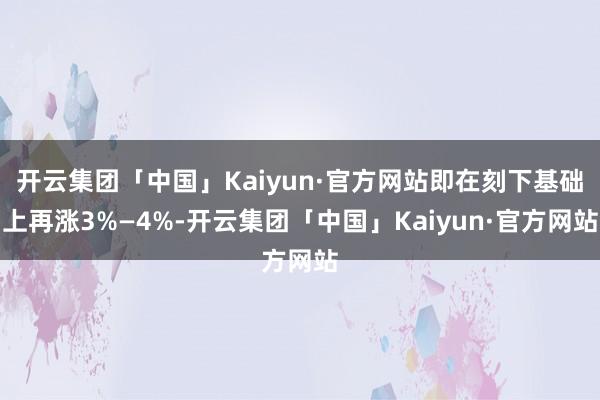 开云集团「中国」Kaiyun·官方网站即在刻下基础上再涨3%—4%-开云集团「中国」Kaiyun·官方网站