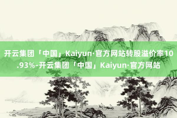 开云集团「中国」Kaiyun·官方网站转股溢价率10.93%-开云集团「中国」Kaiyun·官方网站