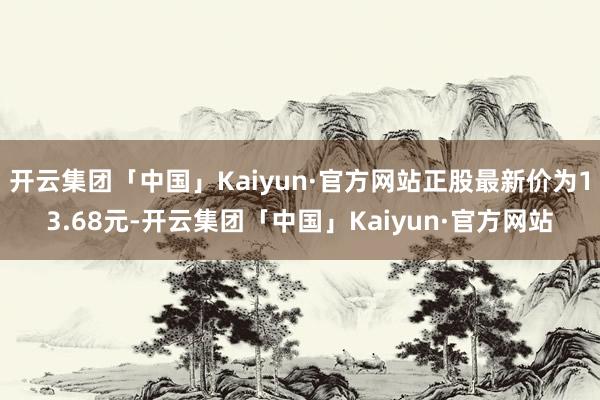 开云集团「中国」Kaiyun·官方网站正股最新价为13.68元-开云集团「中国」Kaiyun·官方网站