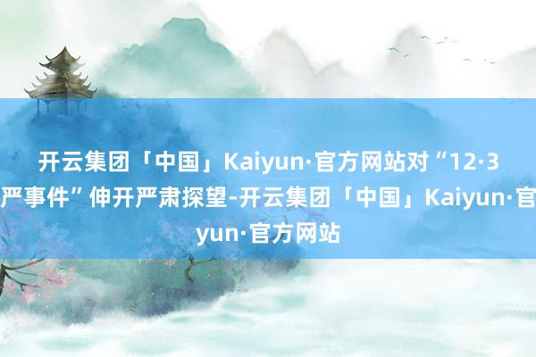 开云集团「中国」Kaiyun·官方网站对“12·3热切戒严事件”伸开严肃探望-开云集团「中国」Kaiyun·官方网站