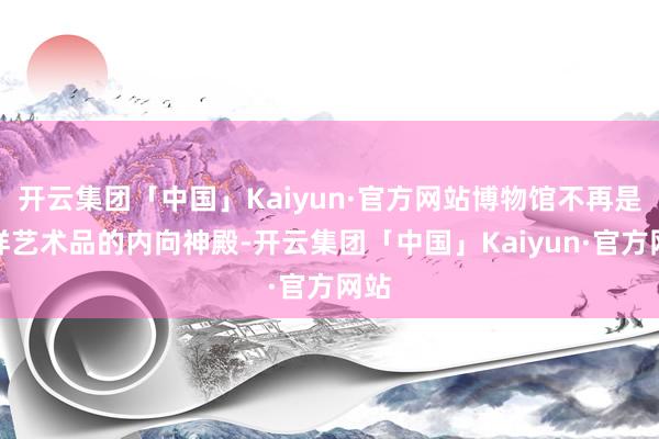 开云集团「中国」Kaiyun·官方网站博物馆不再是多样艺术品的内向神殿-开云集团「中国」Kaiyun·官方网站