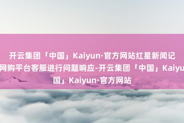 开云集团「中国」Kaiyun·官方网站红星新闻记者也向相干网购平台客服进行问题响应-开云集团「中国」Kaiyun·官方网站