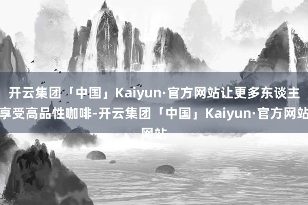 开云集团「中国」Kaiyun·官方网站让更多东谈主享受高品性咖啡-开云集团「中国」Kaiyun·官方网站