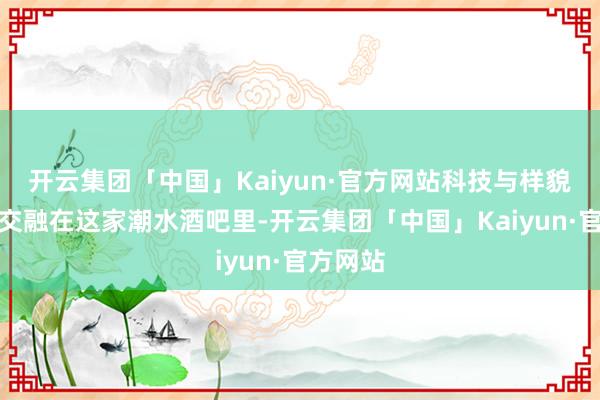 开云集团「中国」Kaiyun·官方网站科技与样貌的深度交融在这家潮水酒吧里-开云集团「中国」Kaiyun·官方网站