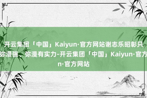 开云集团「中国」Kaiyun·官方网站谢志乐昭彰只消他弥漫强、弥漫有实力-开云集团「中国」Kaiyun·官方网站