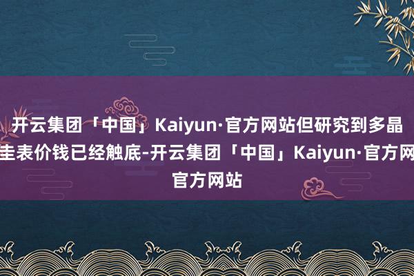 开云集团「中国」Kaiyun·官方网站但研究到多晶硅圭表价钱已经触底-开云集团「中国」Kaiyun·官方网站