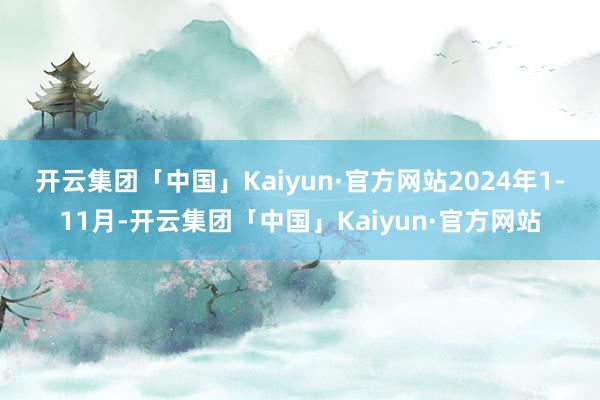 开云集团「中国」Kaiyun·官方网站　　2024年1-11月-开云集团「中国」Kaiyun·官方网站