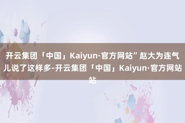 开云集团「中国」Kaiyun·官方网站”赵大为连气儿说了这样多-开云集团「中国」Kaiyun·官方网站