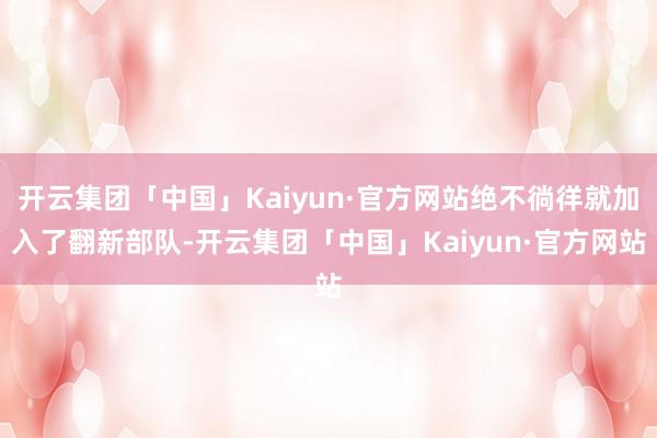 开云集团「中国」Kaiyun·官方网站绝不徜徉就加入了翻新部队-开云集团「中国」Kaiyun·官方网站