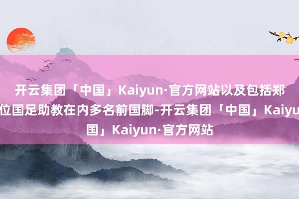 开云集团「中国」Kaiyun·官方网站以及包括郑智、陈涛两位国足助教在内多名前国脚-开云集团「中国」Kaiyun·官方网站