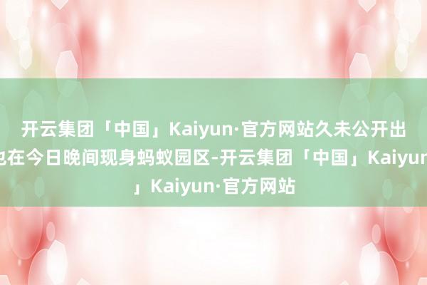 开云集团「中国」Kaiyun·官方网站久未公开出头的马云也在今日晚间现身蚂蚁园区-开云集团「中国」Kaiyun·官方网站