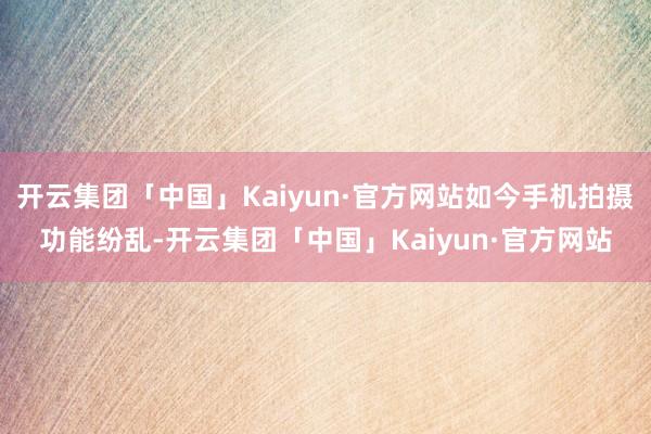 开云集团「中国」Kaiyun·官方网站如今手机拍摄功能纷乱-开云集团「中国」Kaiyun·官方网站