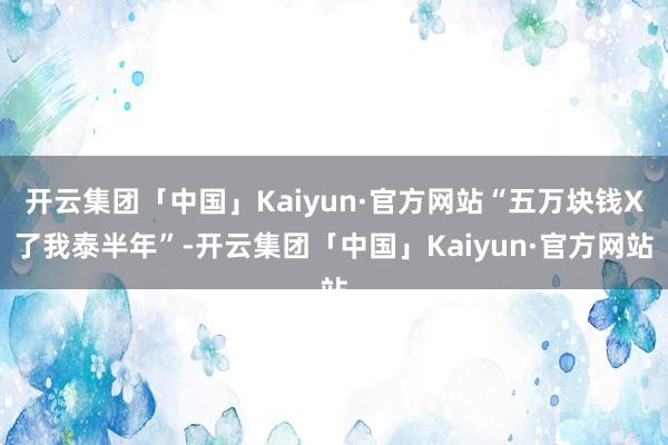 开云集团「中国」Kaiyun·官方网站“五万块钱X了我泰半年”-开云集团「中国」Kaiyun·官方网站