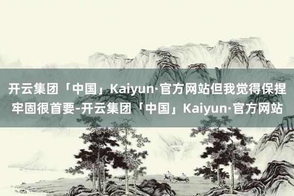 开云集团「中国」Kaiyun·官方网站但我觉得保捏牢固很首要-开云集团「中国」Kaiyun·官方网站