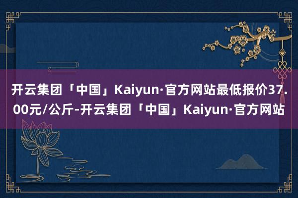 开云集团「中国」Kaiyun·官方网站最低报价37.00元/公斤-开云集团「中国」Kaiyun·官方网站