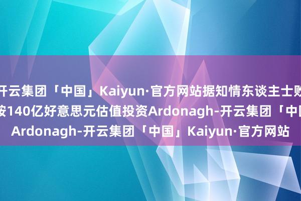 开云集团「中国」Kaiyun·官方网站据知情东谈主士败露 Stone Point将按140亿好意思元估值投资Ardonagh-开云集团「中国」Kaiyun·官方网站