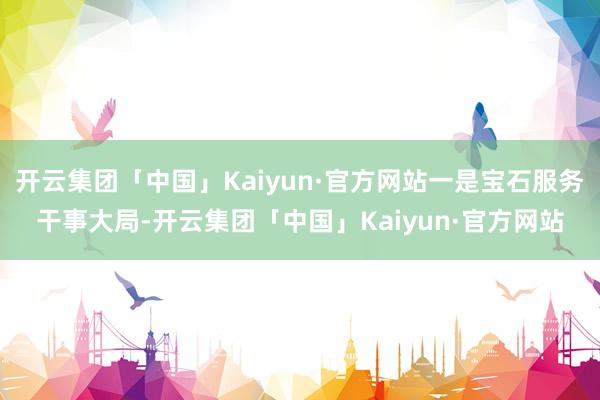 开云集团「中国」Kaiyun·官方网站一是宝石服务干事大局-开云集团「中国」Kaiyun·官方网站