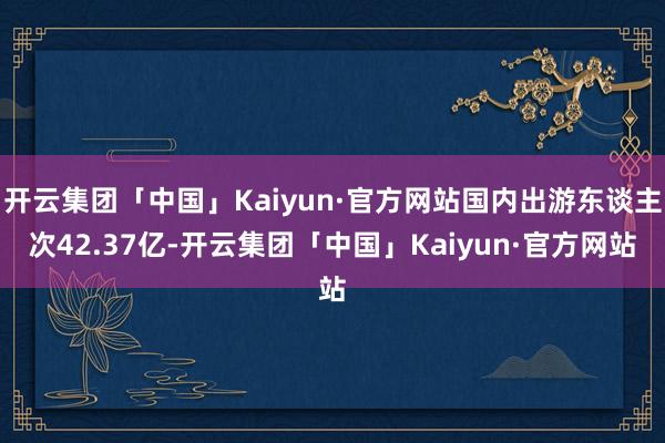 开云集团「中国」Kaiyun·官方网站国内出游东谈主次42.37亿-开云集团「中国」Kaiyun·官方网站