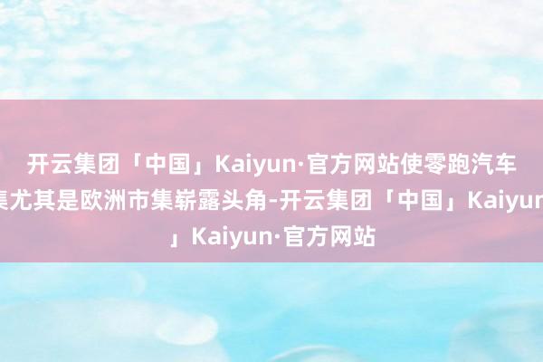 开云集团「中国」Kaiyun·官方网站使零跑汽车在寰球市集尤其是欧洲市集崭露头角-开云集团「中国」Kaiyun·官方网站