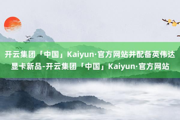 开云集团「中国」Kaiyun·官方网站并配备英伟达显卡新品-开云集团「中国」Kaiyun·官方网站