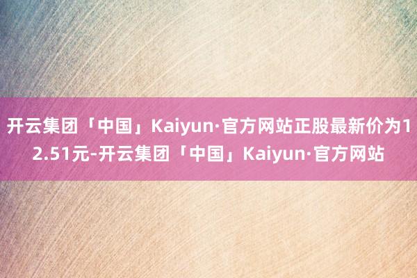 开云集团「中国」Kaiyun·官方网站正股最新价为12.51元-开云集团「中国」Kaiyun·官方网站