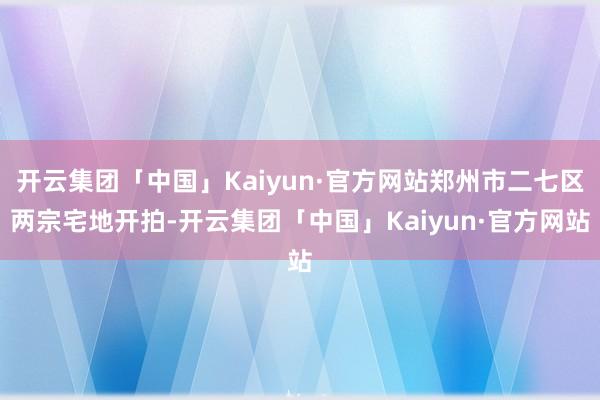 开云集团「中国」Kaiyun·官方网站郑州市二七区两宗宅地开拍-开云集团「中国」Kaiyun·官方网站