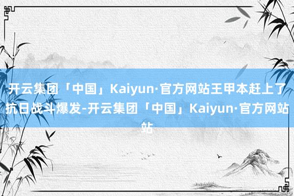 开云集团「中国」Kaiyun·官方网站王甲本赶上了抗日战斗爆发-开云集团「中国」Kaiyun·官方网站