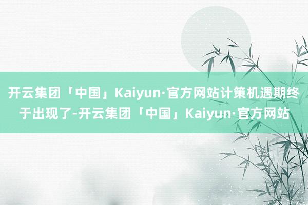 开云集团「中国」Kaiyun·官方网站计策机遇期终于出现了-开云集团「中国」Kaiyun·官方网站