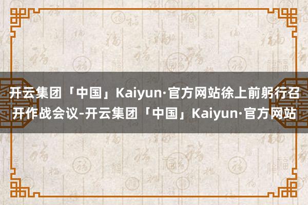 开云集团「中国」Kaiyun·官方网站徐上前躬行召开作战会议-开云集团「中国」Kaiyun·官方网站