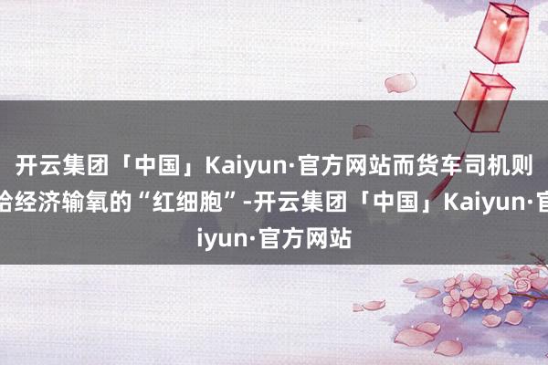 开云集团「中国」Kaiyun·官方网站而货车司机则无疑是给经济输氧的“红细胞”-开云集团「中国」Kaiyun·官方网站