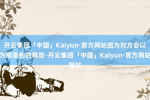 开云集团「中国」Kaiyun·官方网站因为对方会以为那是他的解放-开云集团「中国」Kaiyun·官方网站