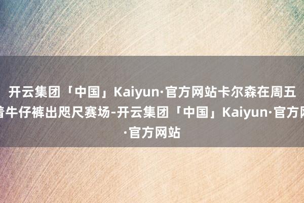 开云集团「中国」Kaiyun·官方网站卡尔森在周五身着牛仔裤出咫尺赛场-开云集团「中国」Kaiyun·官方网站