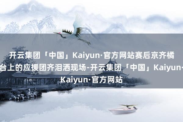 开云集团「中国」Kaiyun·官方网站赛后京齐橘球员和看台上的应援团齐泪洒现场-开云集团「中国」Kaiyun·官方网站