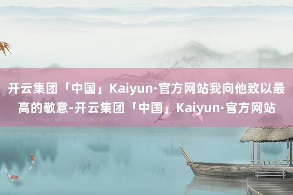 开云集团「中国」Kaiyun·官方网站我向他致以最高的敬意-开云集团「中国」Kaiyun·官方网站