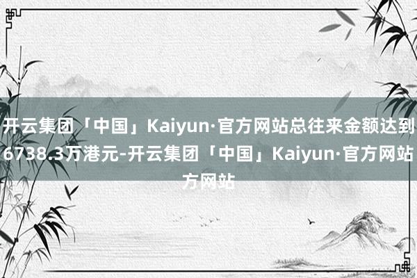 开云集团「中国」Kaiyun·官方网站总往来金额达到6738.3万港元-开云集团「中国」Kaiyun·官方网站