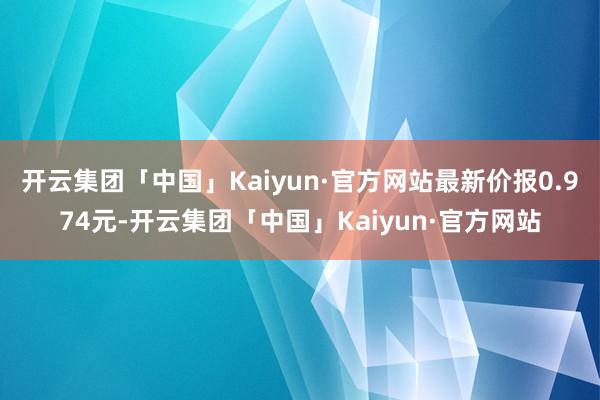 开云集团「中国」Kaiyun·官方网站最新价报0.974元-开云集团「中国」Kaiyun·官方网站