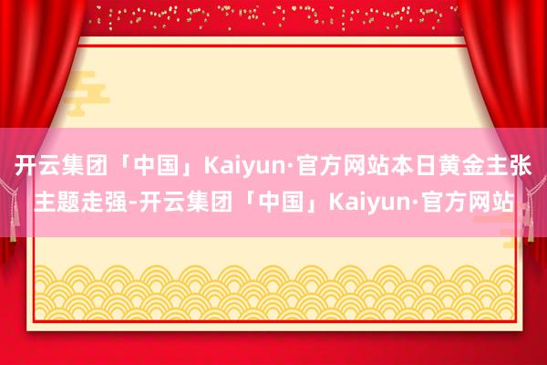 开云集团「中国」Kaiyun·官方网站本日黄金主张主题走强-开云集团「中国」Kaiyun·官方网站